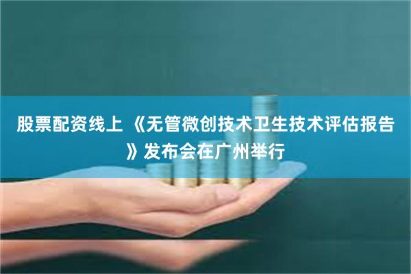股票配资线上 《无管微创技术卫生技术评估报告》发布会在广州举行