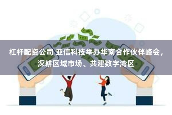 杠杆配资公司 亚信科技举办华南合作伙伴峰会，深耕区域市场、共建数字湾区