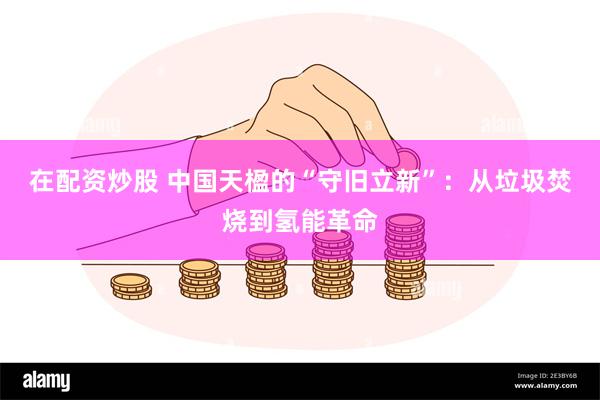 在配资炒股 中国天楹的“守旧立新”：从垃圾焚烧到氢能革命