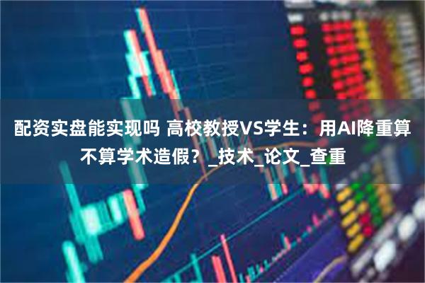 配资实盘能实现吗 高校教授VS学生：用AI降重算不算学术造假？_技术_论文_查重