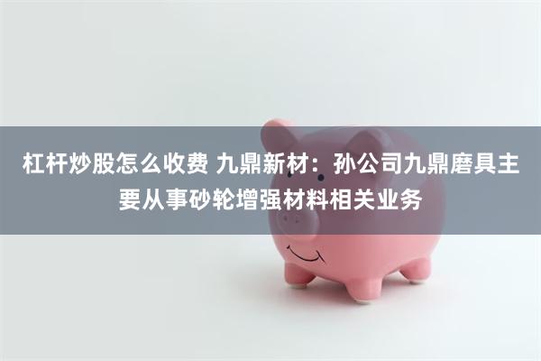杠杆炒股怎么收费 九鼎新材：孙公司九鼎磨具主要从事砂轮增强材料相关业务