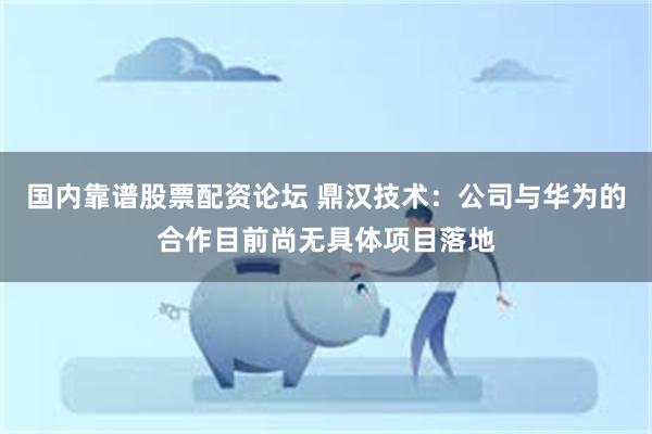 国内靠谱股票配资论坛 鼎汉技术：公司与华为的合作目前尚无具体项目落地