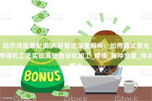 哈尔滨股票配资 大研智造深度解析：如何调试激光焊锡机工艺实现高效自动化加工_焊接_脉冲宽度_焊点