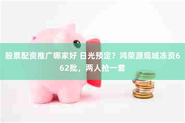 股票配资推广哪家好 日光预定？鸿荣源观城冻资662批，两人抢一套