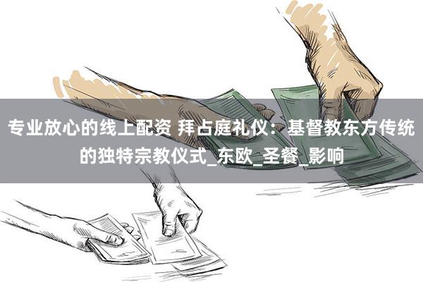 专业放心的线上配资 拜占庭礼仪：基督教东方传统的独特宗教仪式_东欧_圣餐_影响