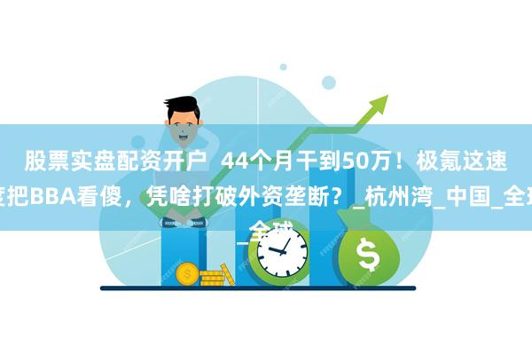 股票实盘配资开户  44个月干到50万！极氪这速度把BBA看傻，凭啥打破外资垄断？_杭州湾_中国_全球