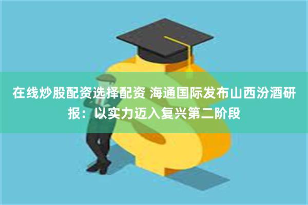 在线炒股配资选择配资 海通国际发布山西汾酒研报：以实力迈入复兴第二阶段