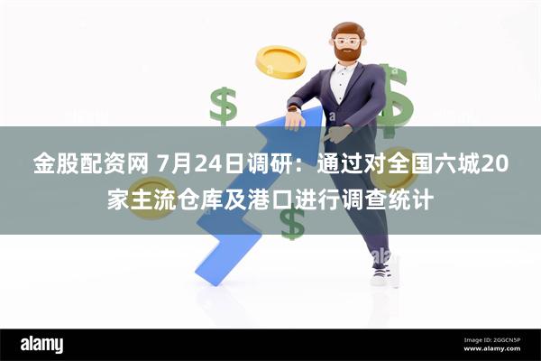 金股配资网 7月24日调研：通过对全国六城20家主流仓库及港口进行调查统计