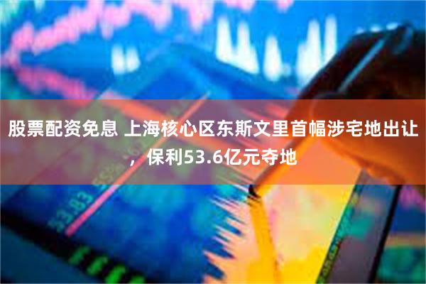股票配资免息 上海核心区东斯文里首幅涉宅地出让，保利53.6亿元夺地