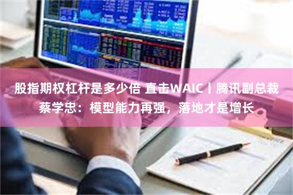 股指期权杠杆是多少倍 直击WAIC丨腾讯副总裁蔡学忠：模型能力再强，落地才是增长
