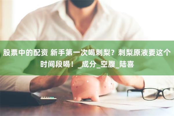 股票中的配资 新手第一次喝刺梨？刺梨原液要这个时间段喝！_成分_空腹_陆喜