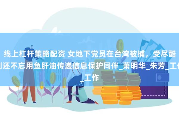 线上杠杆策略配资 女地下党员在台湾被捕，受尽酷刑还不忘用鱼肝油传递信息保护同伴_萧明华_朱芳_工作