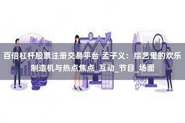百倍杠杆股票注册交易平台 孟子义：综艺里的欢乐制造机与热点焦点_互动_节目_场面
