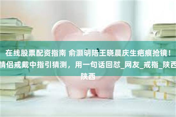 在线股票配资指南 俞灏明陪王晓晨庆生疤痕抢镜！情侣戒戴中指引猜测，用一句话回怼_网友_戒指_陕西