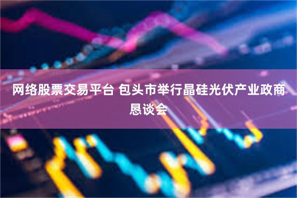 网络股票交易平台 包头市举行晶硅光伏产业政商恳谈会
