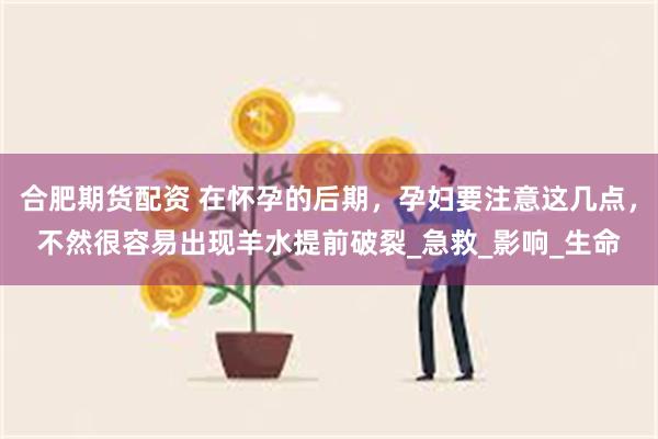 合肥期货配资 在怀孕的后期，孕妇要注意这几点，不然很容易出现羊水提前破裂_急救_影响_生命