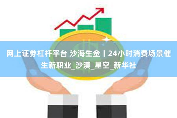 网上证劵杠杆平台 沙海生金丨24小时消费场景催生新职业_沙漠_星空_新华社