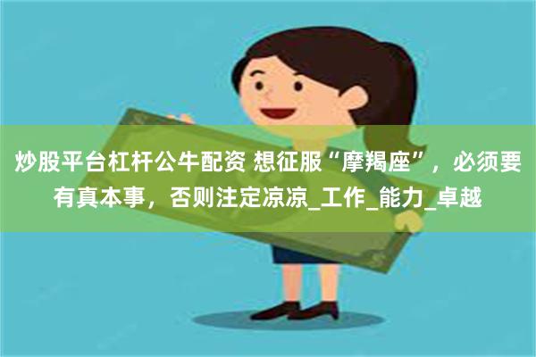 炒股平台杠杆公牛配资 想征服“摩羯座”，必须要有真本事，否则注定凉凉_工作_能力_卓越