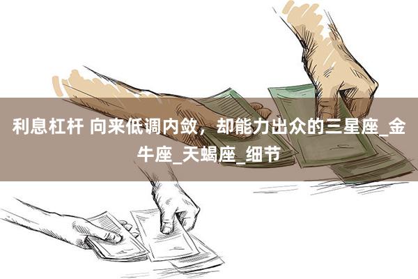 利息杠杆 向来低调内敛，却能力出众的三星座_金牛座_天蝎座_细节