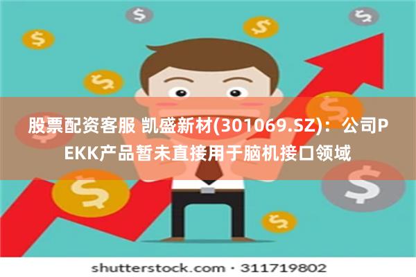 股票配资客服 凯盛新材(301069.SZ)：公司PEKK产品暂未直接用于脑机接口领域