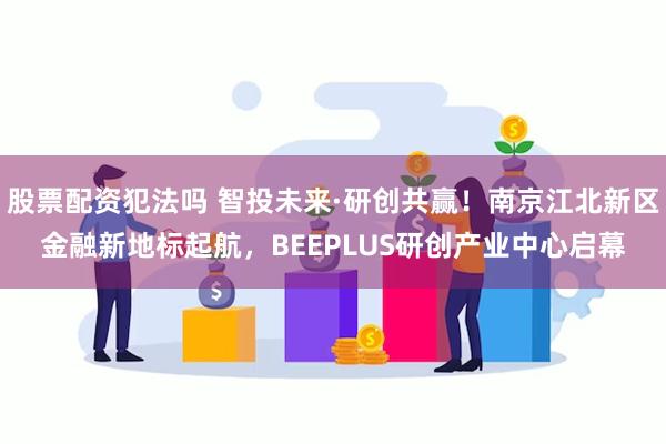 股票配资犯法吗 智投未来·研创共赢！南京江北新区金融新地标起航，BEEPLUS研创产业中心启幕
