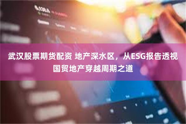 武汉股票期货配资 地产深水区，从ESG报告透视国贸地产穿越周期之道